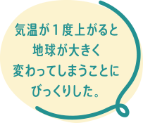 気温が１度上がると地球が大きく変わってしまうことにびっくりした。
