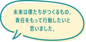 未来は僕たちがつくるもの。責任をもって行動したいと思いました。